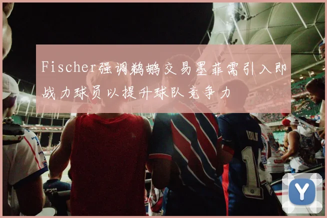 Fischer强调鹈鹕交易墨菲需引入即战力球员以提升球队竞争力
