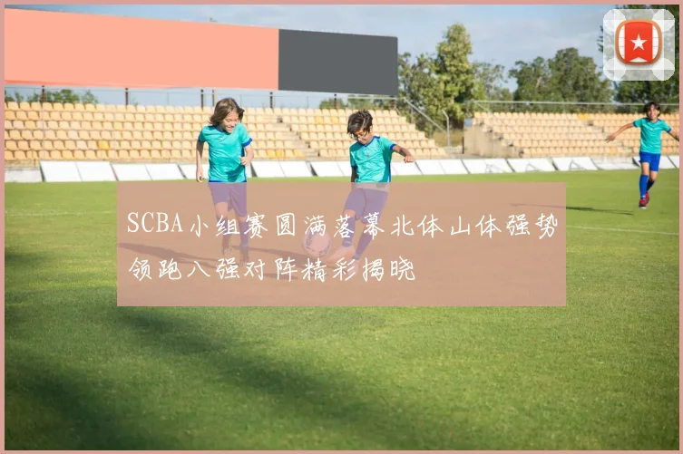 SCBA小组赛圆满落幕北体山体强势领跑八强对阵精彩揭晓