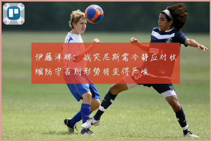 伊藤洋辉：战突尼斯需冷静应对收缩防守否则形势将变得严峻