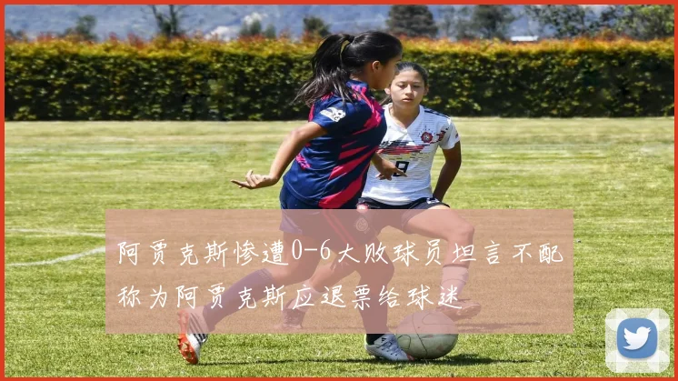 阿贾克斯惨遭0-6大败球员坦言不配称为阿贾克斯应退票给球迷
