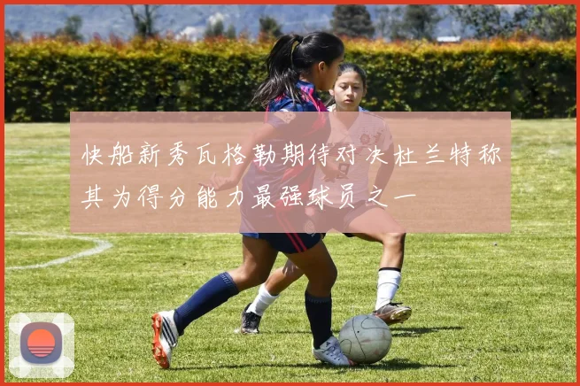 快船新秀瓦格勒期待对决杜兰特称其为得分能力最强球员之一