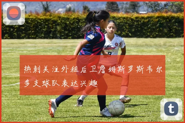 热刺关注外租后卫詹姆斯罗斯韦尔多支球队表达兴趣