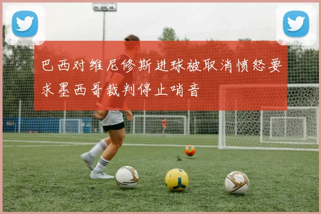 巴西对维尼修斯进球被取消愤怒要求墨西哥裁判停止哨音