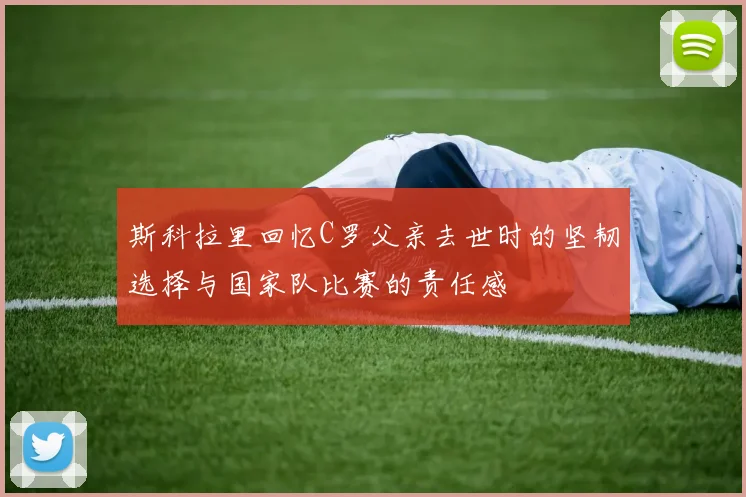 斯科拉里回忆C罗父亲去世时的坚韧选择与国家队比赛的责任感