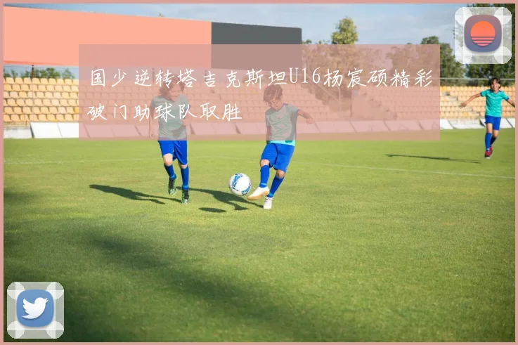 国少逆转塔吉克斯坦U16杨宸硕精彩破门助球队取胜