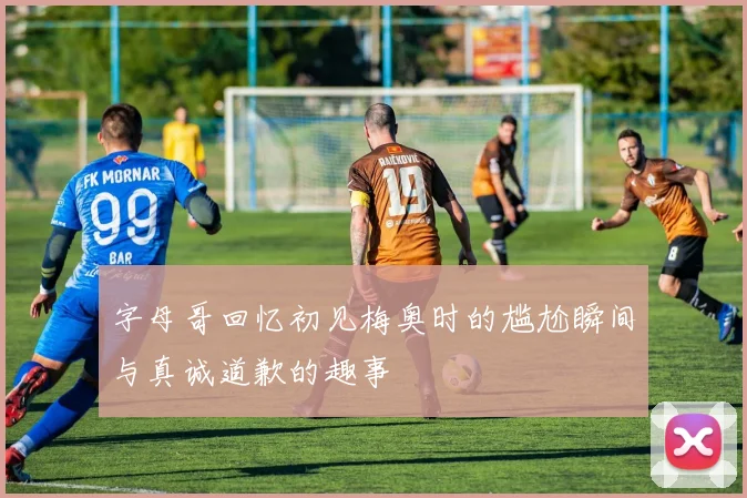 字母哥回忆初见梅奥时的尴尬瞬间与真诚道歉的趣事