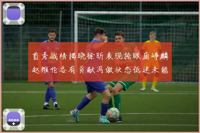 首秀战绩揭晓徐昕表现抢眼庞峥麟赵维伦各有贡献冯傲状态低迷未能得分