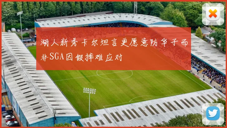 湖人新秀卡尔坦言更愿意防华子而非SGA因假摔难应对