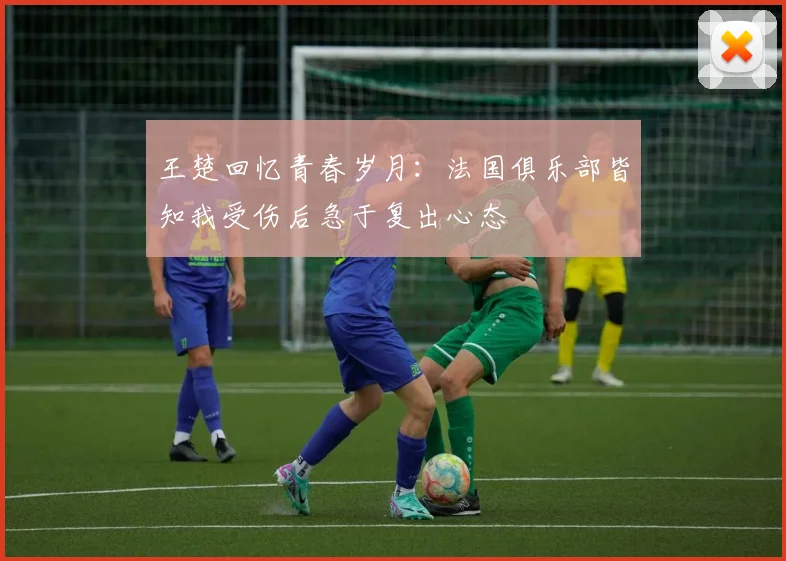 王楚回忆青春岁月：法国俱乐部皆知我受伤后急于复出心态