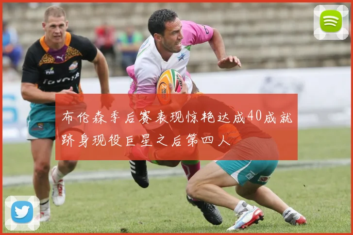布伦森季后赛表现惊艳达成40成就跻身现役巨星之后第四人