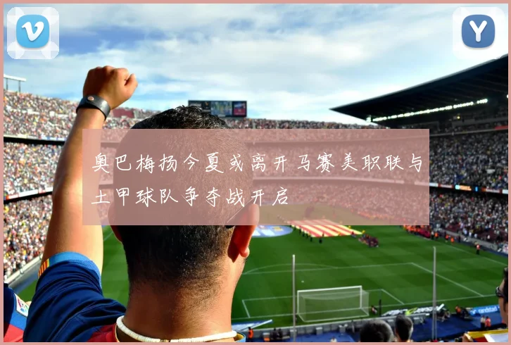奥巴梅扬今夏或离开马赛美职联与土甲球队争夺战开启