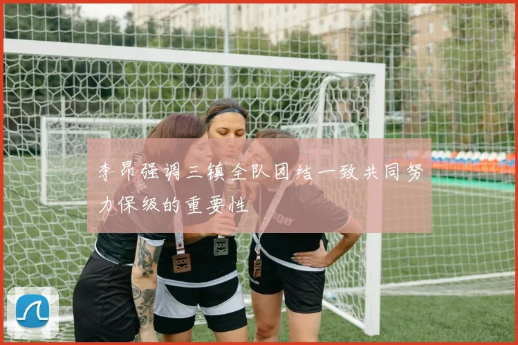 李昂强调三镇全队团结一致共同努力保级的重要性