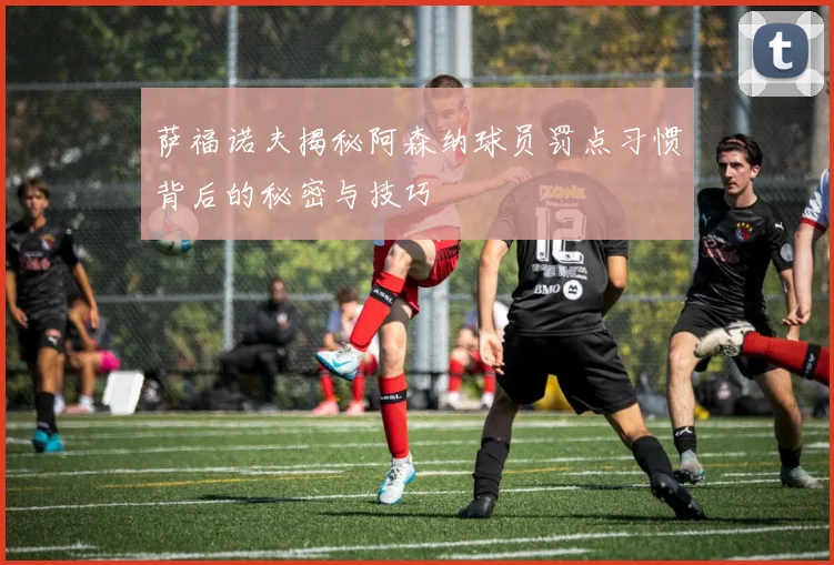 萨福诺夫揭秘阿森纳球员罚点习惯背后的秘密与技巧
