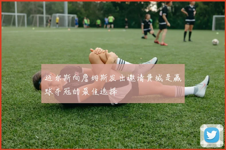 迈尔斯向詹姆斯发出邀请费城是赢球夺冠的最佳选择